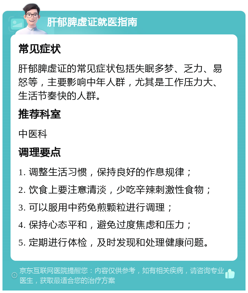 肝郁脾虚证就医指南 常见症状 肝郁脾虚证的常见症状包括失眠多梦、乏力、易怒等，主要影响中年人群，尤其是工作压力大、生活节奏快的人群。 推荐科室 中医科 调理要点 1. 调整生活习惯，保持良好的作息规律； 2. 饮食上要注意清淡，少吃辛辣刺激性食物； 3. 可以服用中药免煎颗粒进行调理； 4. 保持心态平和，避免过度焦虑和压力； 5. 定期进行体检，及时发现和处理健康问题。