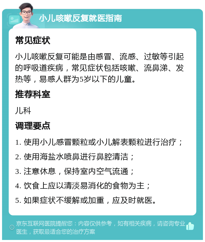 小儿咳嗽反复就医指南 常见症状 小儿咳嗽反复可能是由感冒、流感、过敏等引起的呼吸道疾病，常见症状包括咳嗽、流鼻涕、发热等，易感人群为5岁以下的儿童。 推荐科室 儿科 调理要点 1. 使用小儿感冒颗粒或小儿解表颗粒进行治疗； 2. 使用海盐水喷鼻进行鼻腔清洁； 3. 注意休息，保持室内空气流通； 4. 饮食上应以清淡易消化的食物为主； 5. 如果症状不缓解或加重，应及时就医。