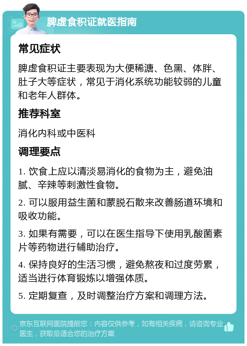 脾虚食积证就医指南 常见症状 脾虚食积证主要表现为大便稀溏、色黑、体胖、肚子大等症状，常见于消化系统功能较弱的儿童和老年人群体。 推荐科室 消化内科或中医科 调理要点 1. 饮食上应以清淡易消化的食物为主，避免油腻、辛辣等刺激性食物。 2. 可以服用益生菌和蒙脱石散来改善肠道环境和吸收功能。 3. 如果有需要，可以在医生指导下使用乳酸菌素片等药物进行辅助治疗。 4. 保持良好的生活习惯，避免熬夜和过度劳累，适当进行体育锻炼以增强体质。 5. 定期复查，及时调整治疗方案和调理方法。