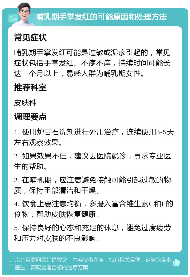 哺乳期手掌发红的可能原因和处理方法 常见症状 哺乳期手掌发红可能是过敏或湿疹引起的，常见症状包括手掌发红、不疼不痒，持续时间可能长达一个月以上，易感人群为哺乳期女性。 推荐科室 皮肤科 调理要点 1. 使用炉甘石洗剂进行外用治疗，连续使用3-5天左右观察效果。 2. 如果效果不佳，建议去医院就诊，寻求专业医生的帮助。 3. 在哺乳期，应注意避免接触可能引起过敏的物质，保持手部清洁和干燥。 4. 饮食上要注意均衡，多摄入富含维生素C和E的食物，帮助皮肤恢复健康。 5. 保持良好的心态和充足的休息，避免过度疲劳和压力对皮肤的不良影响。