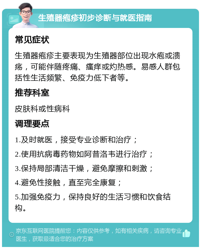 生殖器疱疹初步诊断与就医指南 常见症状 生殖器疱疹主要表现为生殖器部位出现水疱或溃疡，可能伴随疼痛、瘙痒或灼热感。易感人群包括性生活频繁、免疫力低下者等。 推荐科室 皮肤科或性病科 调理要点 1.及时就医，接受专业诊断和治疗； 2.使用抗病毒药物如阿昔洛韦进行治疗； 3.保持局部清洁干燥，避免摩擦和刺激； 4.避免性接触，直至完全康复； 5.加强免疫力，保持良好的生活习惯和饮食结构。