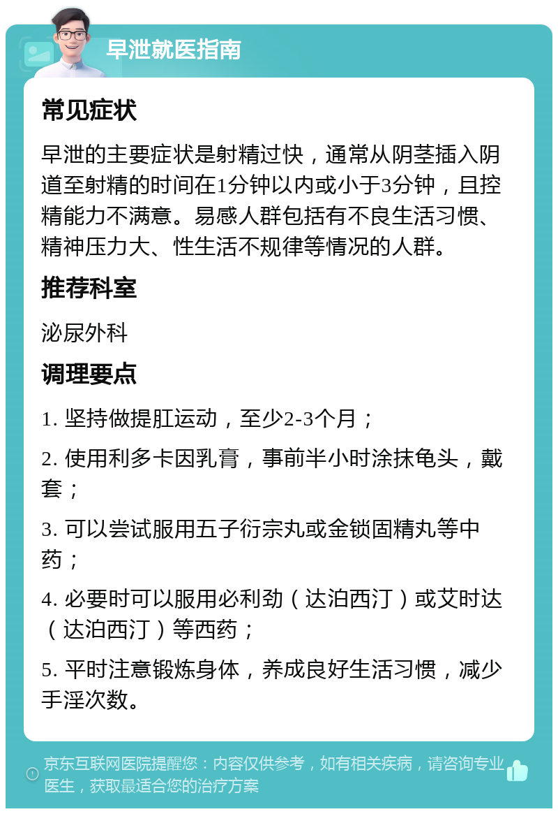 早泄就医指南 常见症状 早泄的主要症状是射精过快，通常从阴茎插入阴道至射精的时间在1分钟以内或小于3分钟，且控精能力不满意。易感人群包括有不良生活习惯、精神压力大、性生活不规律等情况的人群。 推荐科室 泌尿外科 调理要点 1. 坚持做提肛运动，至少2-3个月； 2. 使用利多卡因乳膏，事前半小时涂抹龟头，戴套； 3. 可以尝试服用五子衍宗丸或金锁固精丸等中药； 4. 必要时可以服用必利劲（达泊西汀）或艾时达（达泊西汀）等西药； 5. 平时注意锻炼身体，养成良好生活习惯，减少手淫次数。