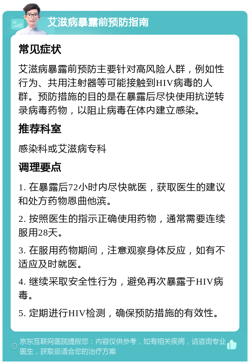 艾滋病暴露前预防指南 常见症状 艾滋病暴露前预防主要针对高风险人群，例如性行为、共用注射器等可能接触到HIV病毒的人群。预防措施的目的是在暴露后尽快使用抗逆转录病毒药物，以阻止病毒在体内建立感染。 推荐科室 感染科或艾滋病专科 调理要点 1. 在暴露后72小时内尽快就医，获取医生的建议和处方药物恩曲他滨。 2. 按照医生的指示正确使用药物，通常需要连续服用28天。 3. 在服用药物期间，注意观察身体反应，如有不适应及时就医。 4. 继续采取安全性行为，避免再次暴露于HIV病毒。 5. 定期进行HIV检测，确保预防措施的有效性。