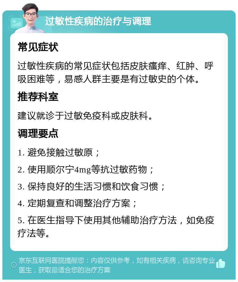 过敏性疾病的治疗与调理 常见症状 过敏性疾病的常见症状包括皮肤瘙痒、红肿、呼吸困难等，易感人群主要是有过敏史的个体。 推荐科室 建议就诊于过敏免疫科或皮肤科。 调理要点 1. 避免接触过敏原； 2. 使用顺尔宁4mg等抗过敏药物； 3. 保持良好的生活习惯和饮食习惯； 4. 定期复查和调整治疗方案； 5. 在医生指导下使用其他辅助治疗方法，如免疫疗法等。