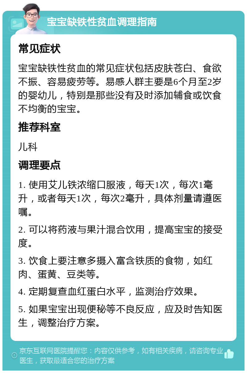 宝宝缺铁性贫血调理指南 常见症状 宝宝缺铁性贫血的常见症状包括皮肤苍白、食欲不振、容易疲劳等。易感人群主要是6个月至2岁的婴幼儿，特别是那些没有及时添加辅食或饮食不均衡的宝宝。 推荐科室 儿科 调理要点 1. 使用艾儿铁浓缩口服液，每天1次，每次1毫升，或者每天1次，每次2毫升，具体剂量请遵医嘱。 2. 可以将药液与果汁混合饮用，提高宝宝的接受度。 3. 饮食上要注意多摄入富含铁质的食物，如红肉、蛋黄、豆类等。 4. 定期复查血红蛋白水平，监测治疗效果。 5. 如果宝宝出现便秘等不良反应，应及时告知医生，调整治疗方案。