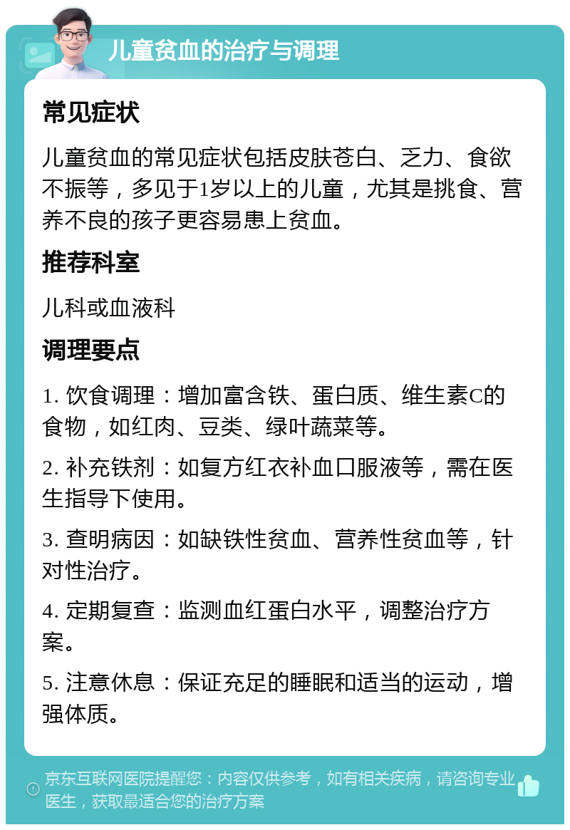 儿童贫血的治疗与调理 常见症状 儿童贫血的常见症状包括皮肤苍白、乏力、食欲不振等，多见于1岁以上的儿童，尤其是挑食、营养不良的孩子更容易患上贫血。 推荐科室 儿科或血液科 调理要点 1. 饮食调理：增加富含铁、蛋白质、维生素C的食物，如红肉、豆类、绿叶蔬菜等。 2. 补充铁剂：如复方红衣补血口服液等，需在医生指导下使用。 3. 查明病因：如缺铁性贫血、营养性贫血等，针对性治疗。 4. 定期复查：监测血红蛋白水平，调整治疗方案。 5. 注意休息：保证充足的睡眠和适当的运动，增强体质。