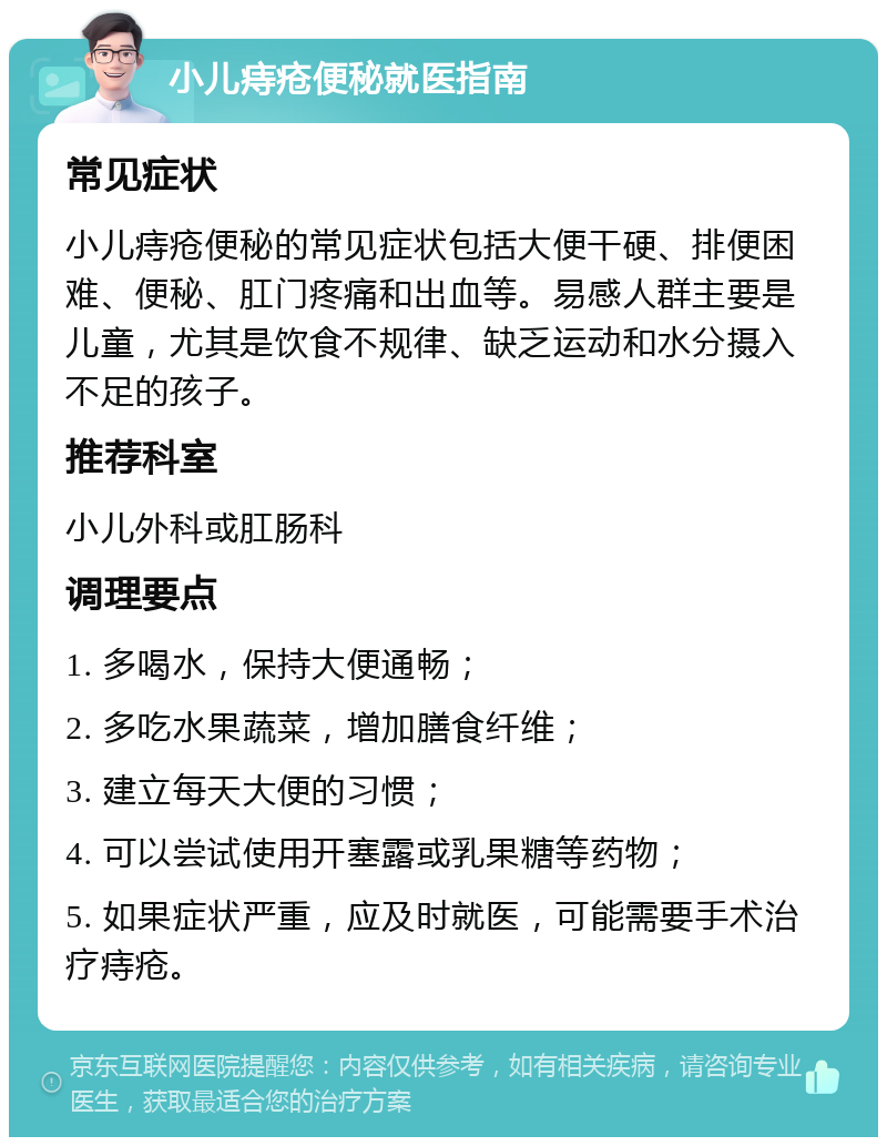 小儿痔疮便秘就医指南 常见症状 小儿痔疮便秘的常见症状包括大便干硬、排便困难、便秘、肛门疼痛和出血等。易感人群主要是儿童，尤其是饮食不规律、缺乏运动和水分摄入不足的孩子。 推荐科室 小儿外科或肛肠科 调理要点 1. 多喝水，保持大便通畅； 2. 多吃水果蔬菜，增加膳食纤维； 3. 建立每天大便的习惯； 4. 可以尝试使用开塞露或乳果糖等药物； 5. 如果症状严重，应及时就医，可能需要手术治疗痔疮。