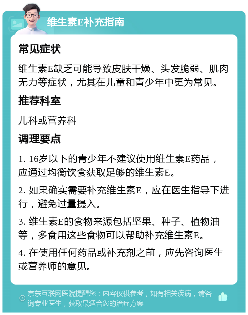 维生素E补充指南 常见症状 维生素E缺乏可能导致皮肤干燥、头发脆弱、肌肉无力等症状，尤其在儿童和青少年中更为常见。 推荐科室 儿科或营养科 调理要点 1. 16岁以下的青少年不建议使用维生素E药品，应通过均衡饮食获取足够的维生素E。 2. 如果确实需要补充维生素E，应在医生指导下进行，避免过量摄入。 3. 维生素E的食物来源包括坚果、种子、植物油等，多食用这些食物可以帮助补充维生素E。 4. 在使用任何药品或补充剂之前，应先咨询医生或营养师的意见。