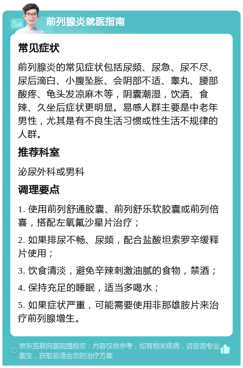 前列腺炎就医指南 常见症状 前列腺炎的常见症状包括尿频、尿急、尿不尽、尿后滴白、小腹坠胀、会阴部不适、睾丸、腰部酸疼、龟头发凉麻木等，阴囊潮湿，饮酒、食辣、久坐后症状更明显。易感人群主要是中老年男性，尤其是有不良生活习惯或性生活不规律的人群。 推荐科室 泌尿外科或男科 调理要点 1. 使用前列舒通胶囊、前列舒乐软胶囊或前列倍喜，搭配左氧氟沙星片治疗； 2. 如果排尿不畅、尿频，配合盐酸坦索罗辛缓释片使用； 3. 饮食清淡，避免辛辣刺激油腻的食物，禁酒； 4. 保持充足的睡眠，适当多喝水； 5. 如果症状严重，可能需要使用非那雄胺片来治疗前列腺增生。