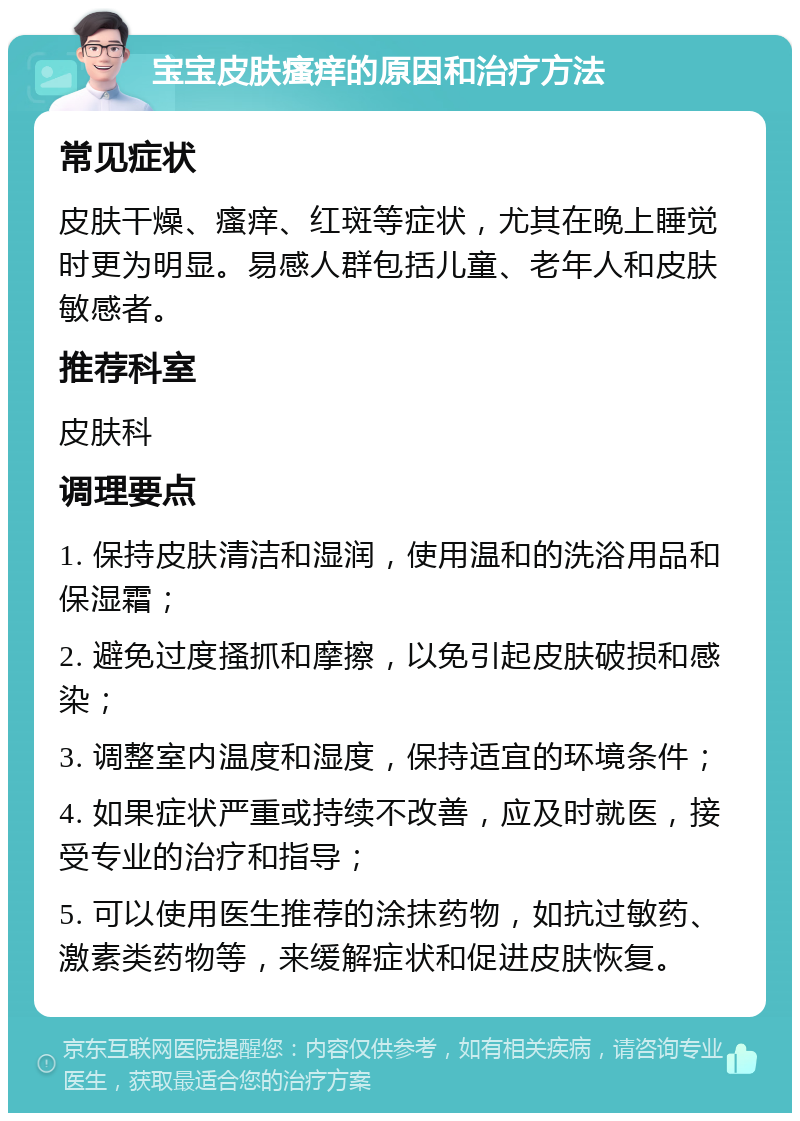 宝宝皮肤瘙痒的原因和治疗方法 常见症状 皮肤干燥、瘙痒、红斑等症状，尤其在晚上睡觉时更为明显。易感人群包括儿童、老年人和皮肤敏感者。 推荐科室 皮肤科 调理要点 1. 保持皮肤清洁和湿润，使用温和的洗浴用品和保湿霜； 2. 避免过度搔抓和摩擦，以免引起皮肤破损和感染； 3. 调整室内温度和湿度，保持适宜的环境条件； 4. 如果症状严重或持续不改善，应及时就医，接受专业的治疗和指导； 5. 可以使用医生推荐的涂抹药物，如抗过敏药、激素类药物等，来缓解症状和促进皮肤恢复。