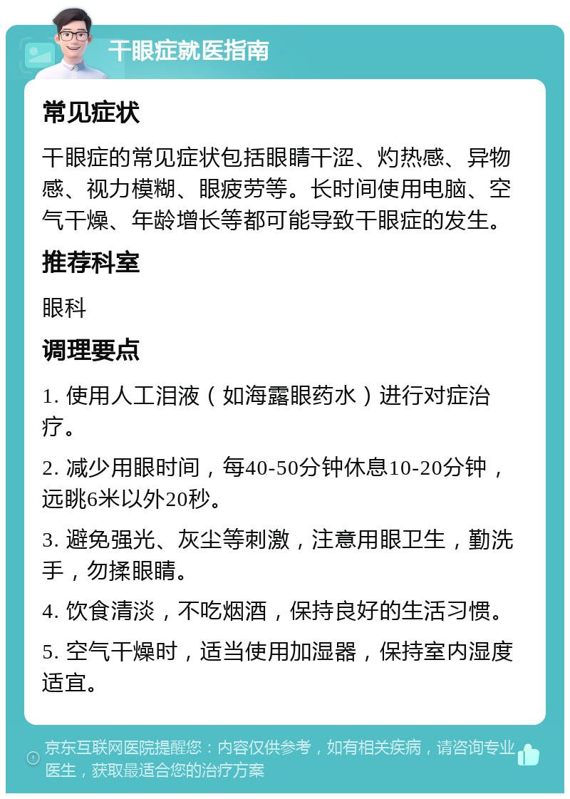 干眼症就医指南 常见症状 干眼症的常见症状包括眼睛干涩、灼热感、异物感、视力模糊、眼疲劳等。长时间使用电脑、空气干燥、年龄增长等都可能导致干眼症的发生。 推荐科室 眼科 调理要点 1. 使用人工泪液（如海露眼药水）进行对症治疗。 2. 减少用眼时间，每40-50分钟休息10-20分钟，远眺6米以外20秒。 3. 避免强光、灰尘等刺激，注意用眼卫生，勤洗手，勿揉眼睛。 4. 饮食清淡，不吃烟酒，保持良好的生活习惯。 5. 空气干燥时，适当使用加湿器，保持室内湿度适宜。