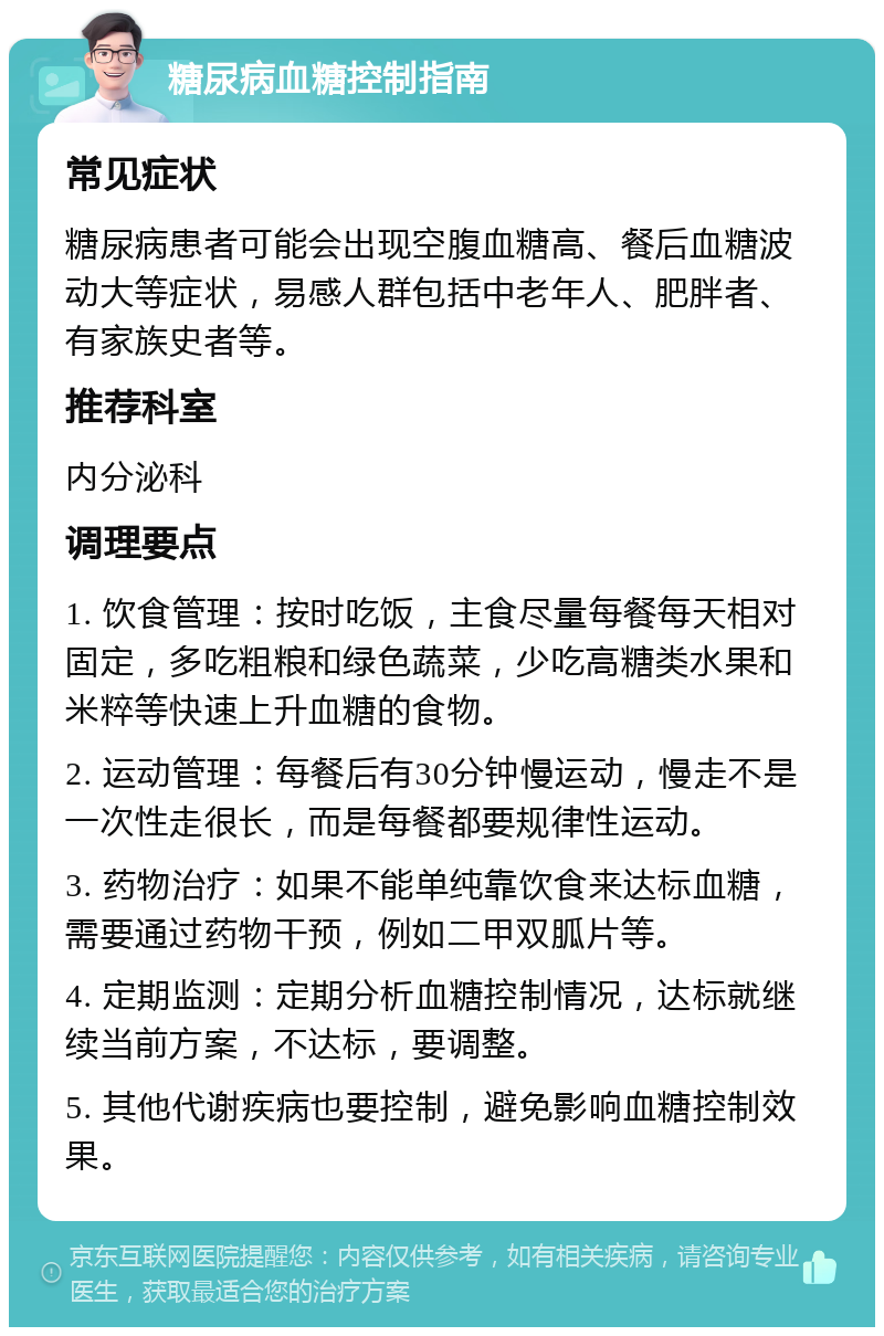 糖尿病血糖控制指南 常见症状 糖尿病患者可能会出现空腹血糖高、餐后血糖波动大等症状，易感人群包括中老年人、肥胖者、有家族史者等。 推荐科室 内分泌科 调理要点 1. 饮食管理：按时吃饭，主食尽量每餐每天相对固定，多吃粗粮和绿色蔬菜，少吃高糖类水果和米粹等快速上升血糖的食物。 2. 运动管理：每餐后有30分钟慢运动，慢走不是一次性走很长，而是每餐都要规律性运动。 3. 药物治疗：如果不能单纯靠饮食来达标血糖，需要通过药物干预，例如二甲双胍片等。 4. 定期监测：定期分析血糖控制情况，达标就继续当前方案，不达标，要调整。 5. 其他代谢疾病也要控制，避免影响血糖控制效果。