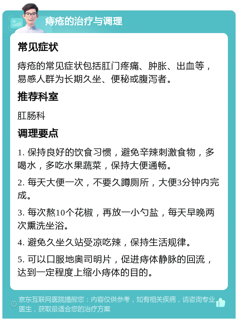 痔疮的治疗与调理 常见症状 痔疮的常见症状包括肛门疼痛、肿胀、出血等，易感人群为长期久坐、便秘或腹泻者。 推荐科室 肛肠科 调理要点 1. 保持良好的饮食习惯，避免辛辣刺激食物，多喝水，多吃水果蔬菜，保持大便通畅。 2. 每天大便一次，不要久蹲厕所，大便3分钟内完成。 3. 每次熬10个花椒，再放一小勺盐，每天早晚两次熏洗坐浴。 4. 避免久坐久站受凉吃辣，保持生活规律。 5. 可以口服地奥司明片，促进痔体静脉的回流，达到一定程度上缩小痔体的目的。