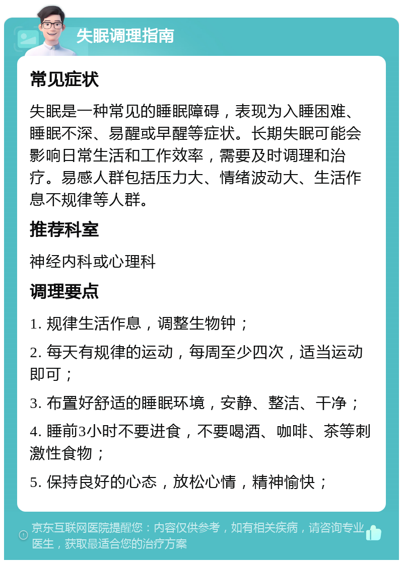 失眠调理指南 常见症状 失眠是一种常见的睡眠障碍，表现为入睡困难、睡眠不深、易醒或早醒等症状。长期失眠可能会影响日常生活和工作效率，需要及时调理和治疗。易感人群包括压力大、情绪波动大、生活作息不规律等人群。 推荐科室 神经内科或心理科 调理要点 1. 规律生活作息，调整生物钟； 2. 每天有规律的运动，每周至少四次，适当运动即可； 3. 布置好舒适的睡眠环境，安静、整洁、干净； 4. 睡前3小时不要进食，不要喝酒、咖啡、茶等刺激性食物； 5. 保持良好的心态，放松心情，精神愉快；