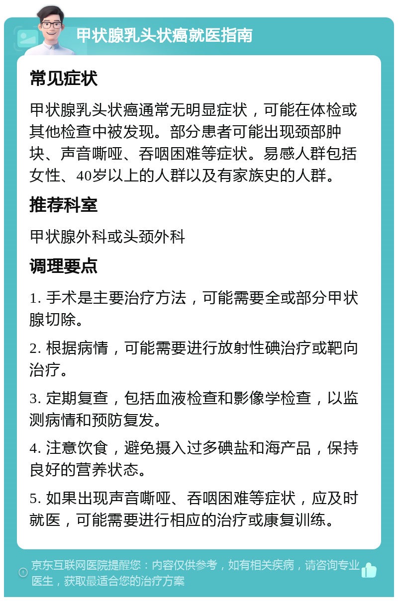 甲状腺乳头状癌就医指南 常见症状 甲状腺乳头状癌通常无明显症状，可能在体检或其他检查中被发现。部分患者可能出现颈部肿块、声音嘶哑、吞咽困难等症状。易感人群包括女性、40岁以上的人群以及有家族史的人群。 推荐科室 甲状腺外科或头颈外科 调理要点 1. 手术是主要治疗方法，可能需要全或部分甲状腺切除。 2. 根据病情，可能需要进行放射性碘治疗或靶向治疗。 3. 定期复查，包括血液检查和影像学检查，以监测病情和预防复发。 4. 注意饮食，避免摄入过多碘盐和海产品，保持良好的营养状态。 5. 如果出现声音嘶哑、吞咽困难等症状，应及时就医，可能需要进行相应的治疗或康复训练。