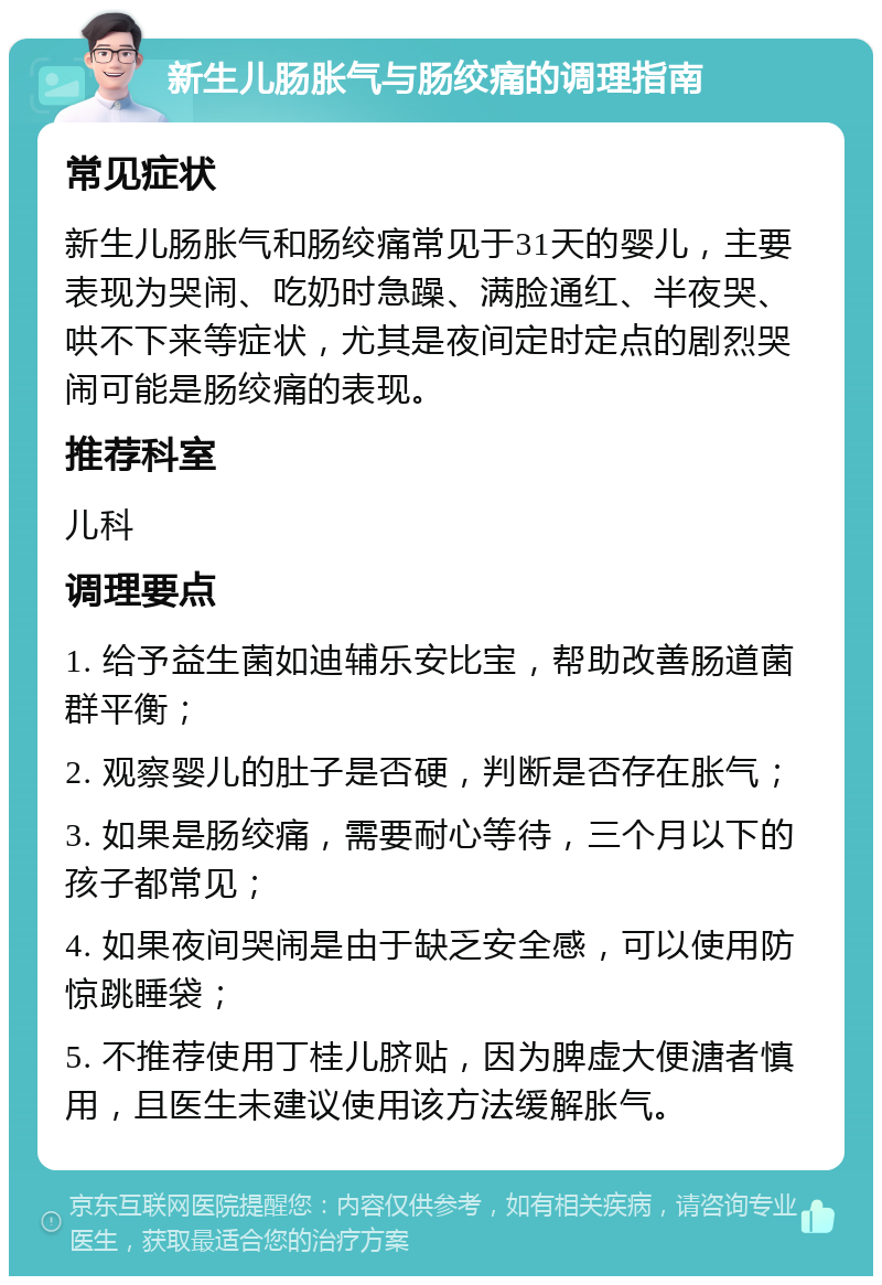 新生儿肠胀气与肠绞痛的调理指南 常见症状 新生儿肠胀气和肠绞痛常见于31天的婴儿，主要表现为哭闹、吃奶时急躁、满脸通红、半夜哭、哄不下来等症状，尤其是夜间定时定点的剧烈哭闹可能是肠绞痛的表现。 推荐科室 儿科 调理要点 1. 给予益生菌如迪辅乐安比宝，帮助改善肠道菌群平衡； 2. 观察婴儿的肚子是否硬，判断是否存在胀气； 3. 如果是肠绞痛，需要耐心等待，三个月以下的孩子都常见； 4. 如果夜间哭闹是由于缺乏安全感，可以使用防惊跳睡袋； 5. 不推荐使用丁桂儿脐贴，因为脾虚大便溏者慎用，且医生未建议使用该方法缓解胀气。