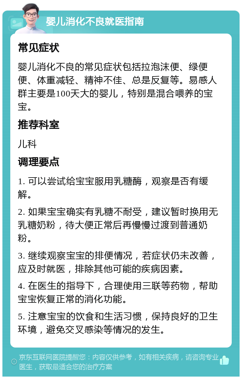 婴儿消化不良就医指南 常见症状 婴儿消化不良的常见症状包括拉泡沫便、绿便便、体重减轻、精神不佳、总是反复等。易感人群主要是100天大的婴儿，特别是混合喂养的宝宝。 推荐科室 儿科 调理要点 1. 可以尝试给宝宝服用乳糖酶，观察是否有缓解。 2. 如果宝宝确实有乳糖不耐受，建议暂时换用无乳糖奶粉，待大便正常后再慢慢过渡到普通奶粉。 3. 继续观察宝宝的排便情况，若症状仍未改善，应及时就医，排除其他可能的疾病因素。 4. 在医生的指导下，合理使用三联等药物，帮助宝宝恢复正常的消化功能。 5. 注意宝宝的饮食和生活习惯，保持良好的卫生环境，避免交叉感染等情况的发生。