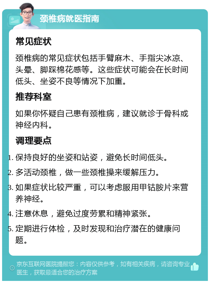 颈椎病就医指南 常见症状 颈椎病的常见症状包括手臂麻木、手指尖冰凉、头晕、脚踩棉花感等。这些症状可能会在长时间低头、坐姿不良等情况下加重。 推荐科室 如果你怀疑自己患有颈椎病，建议就诊于骨科或神经内科。 调理要点 保持良好的坐姿和站姿，避免长时间低头。 多活动颈椎，做一些颈椎操来缓解压力。 如果症状比较严重，可以考虑服用甲钴胺片来营养神经。 注意休息，避免过度劳累和精神紧张。 定期进行体检，及时发现和治疗潜在的健康问题。