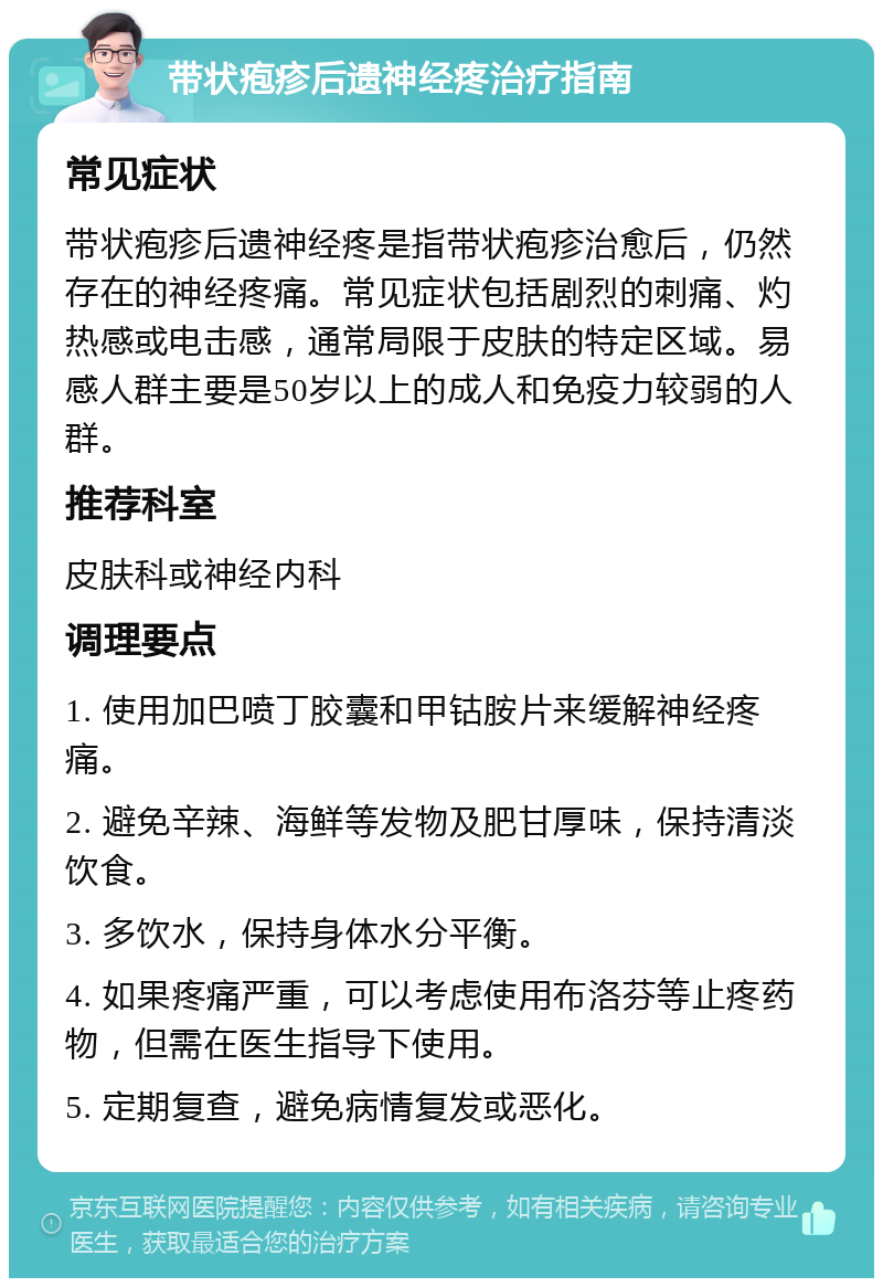 带状疱疹后遗神经疼治疗指南 常见症状 带状疱疹后遗神经疼是指带状疱疹治愈后，仍然存在的神经疼痛。常见症状包括剧烈的刺痛、灼热感或电击感，通常局限于皮肤的特定区域。易感人群主要是50岁以上的成人和免疫力较弱的人群。 推荐科室 皮肤科或神经内科 调理要点 1. 使用加巴喷丁胶囊和甲钴胺片来缓解神经疼痛。 2. 避免辛辣、海鲜等发物及肥甘厚味，保持清淡饮食。 3. 多饮水，保持身体水分平衡。 4. 如果疼痛严重，可以考虑使用布洛芬等止疼药物，但需在医生指导下使用。 5. 定期复查，避免病情复发或恶化。