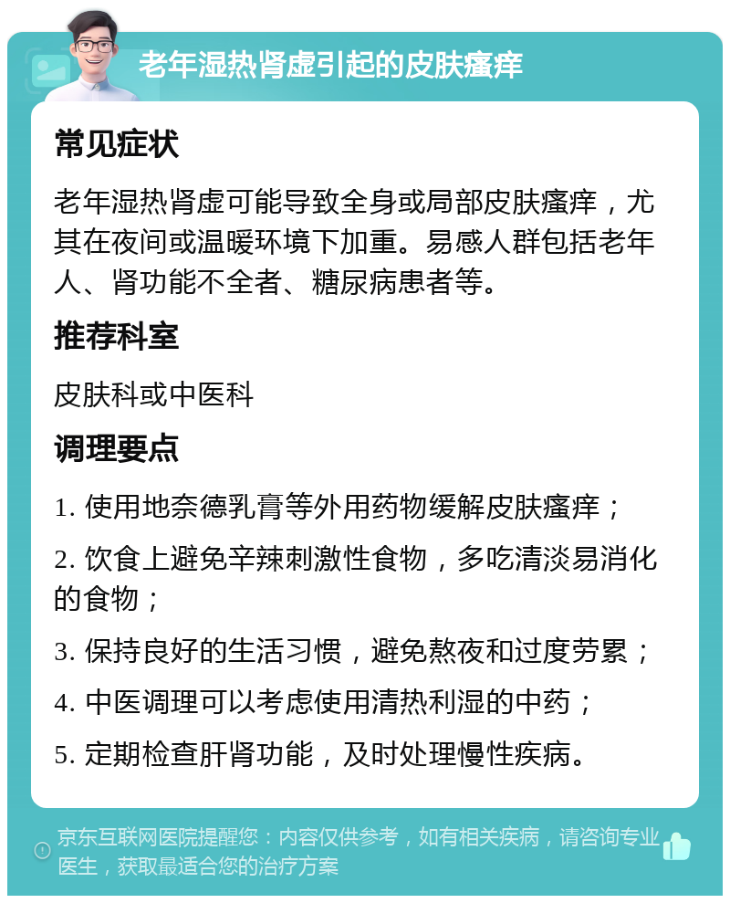 老年湿热肾虚引起的皮肤瘙痒 常见症状 老年湿热肾虚可能导致全身或局部皮肤瘙痒，尤其在夜间或温暖环境下加重。易感人群包括老年人、肾功能不全者、糖尿病患者等。 推荐科室 皮肤科或中医科 调理要点 1. 使用地奈德乳膏等外用药物缓解皮肤瘙痒； 2. 饮食上避免辛辣刺激性食物，多吃清淡易消化的食物； 3. 保持良好的生活习惯，避免熬夜和过度劳累； 4. 中医调理可以考虑使用清热利湿的中药； 5. 定期检查肝肾功能，及时处理慢性疾病。