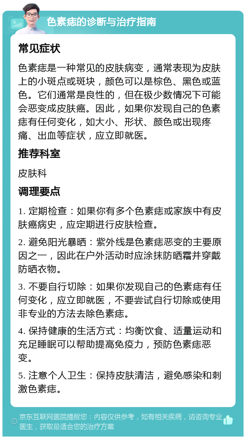 色素痣的诊断与治疗指南 常见症状 色素痣是一种常见的皮肤病变，通常表现为皮肤上的小斑点或斑块，颜色可以是棕色、黑色或蓝色。它们通常是良性的，但在极少数情况下可能会恶变成皮肤癌。因此，如果你发现自己的色素痣有任何变化，如大小、形状、颜色或出现疼痛、出血等症状，应立即就医。 推荐科室 皮肤科 调理要点 1. 定期检查：如果你有多个色素痣或家族中有皮肤癌病史，应定期进行皮肤检查。 2. 避免阳光暴晒：紫外线是色素痣恶变的主要原因之一，因此在户外活动时应涂抹防晒霜并穿戴防晒衣物。 3. 不要自行切除：如果你发现自己的色素痣有任何变化，应立即就医，不要尝试自行切除或使用非专业的方法去除色素痣。 4. 保持健康的生活方式：均衡饮食、适量运动和充足睡眠可以帮助提高免疫力，预防色素痣恶变。 5. 注意个人卫生：保持皮肤清洁，避免感染和刺激色素痣。