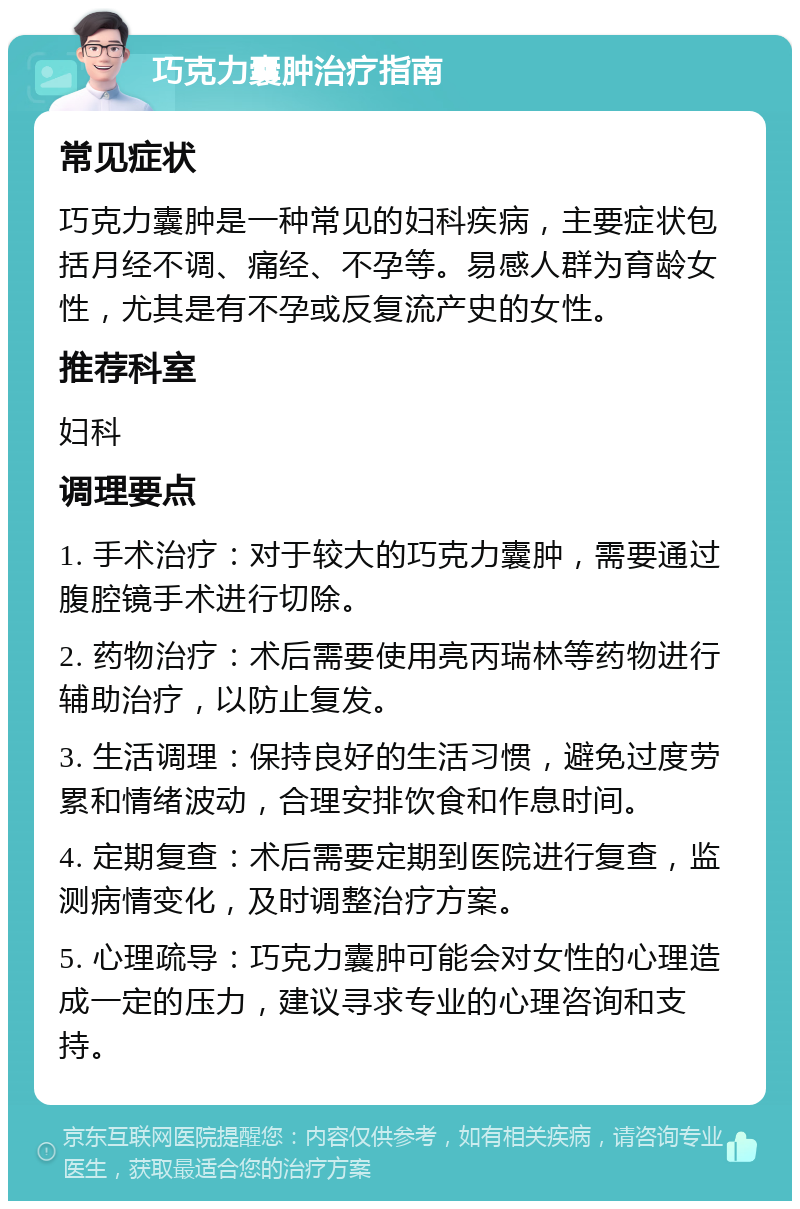 巧克力囊肿治疗指南 常见症状 巧克力囊肿是一种常见的妇科疾病，主要症状包括月经不调、痛经、不孕等。易感人群为育龄女性，尤其是有不孕或反复流产史的女性。 推荐科室 妇科 调理要点 1. 手术治疗：对于较大的巧克力囊肿，需要通过腹腔镜手术进行切除。 2. 药物治疗：术后需要使用亮丙瑞林等药物进行辅助治疗，以防止复发。 3. 生活调理：保持良好的生活习惯，避免过度劳累和情绪波动，合理安排饮食和作息时间。 4. 定期复查：术后需要定期到医院进行复查，监测病情变化，及时调整治疗方案。 5. 心理疏导：巧克力囊肿可能会对女性的心理造成一定的压力，建议寻求专业的心理咨询和支持。