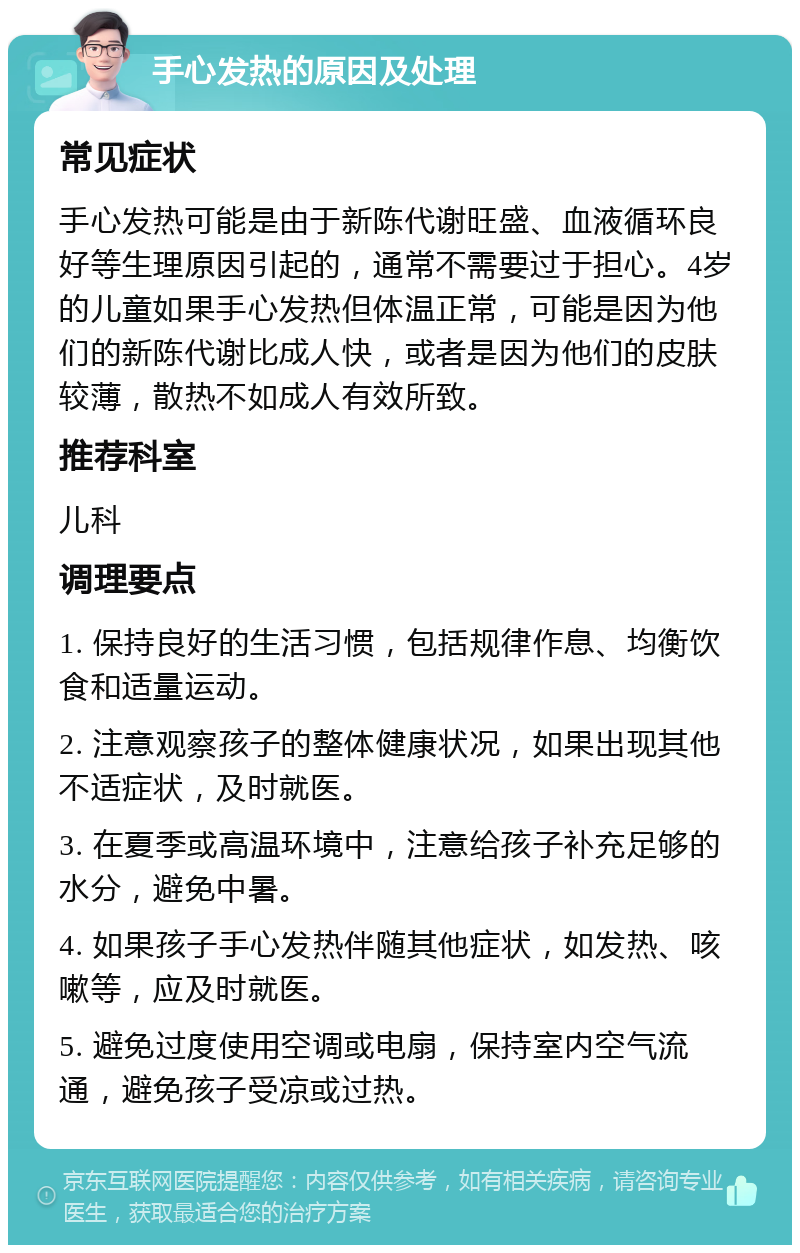 手心发热的原因及处理 常见症状 手心发热可能是由于新陈代谢旺盛、血液循环良好等生理原因引起的，通常不需要过于担心。4岁的儿童如果手心发热但体温正常，可能是因为他们的新陈代谢比成人快，或者是因为他们的皮肤较薄，散热不如成人有效所致。 推荐科室 儿科 调理要点 1. 保持良好的生活习惯，包括规律作息、均衡饮食和适量运动。 2. 注意观察孩子的整体健康状况，如果出现其他不适症状，及时就医。 3. 在夏季或高温环境中，注意给孩子补充足够的水分，避免中暑。 4. 如果孩子手心发热伴随其他症状，如发热、咳嗽等，应及时就医。 5. 避免过度使用空调或电扇，保持室内空气流通，避免孩子受凉或过热。