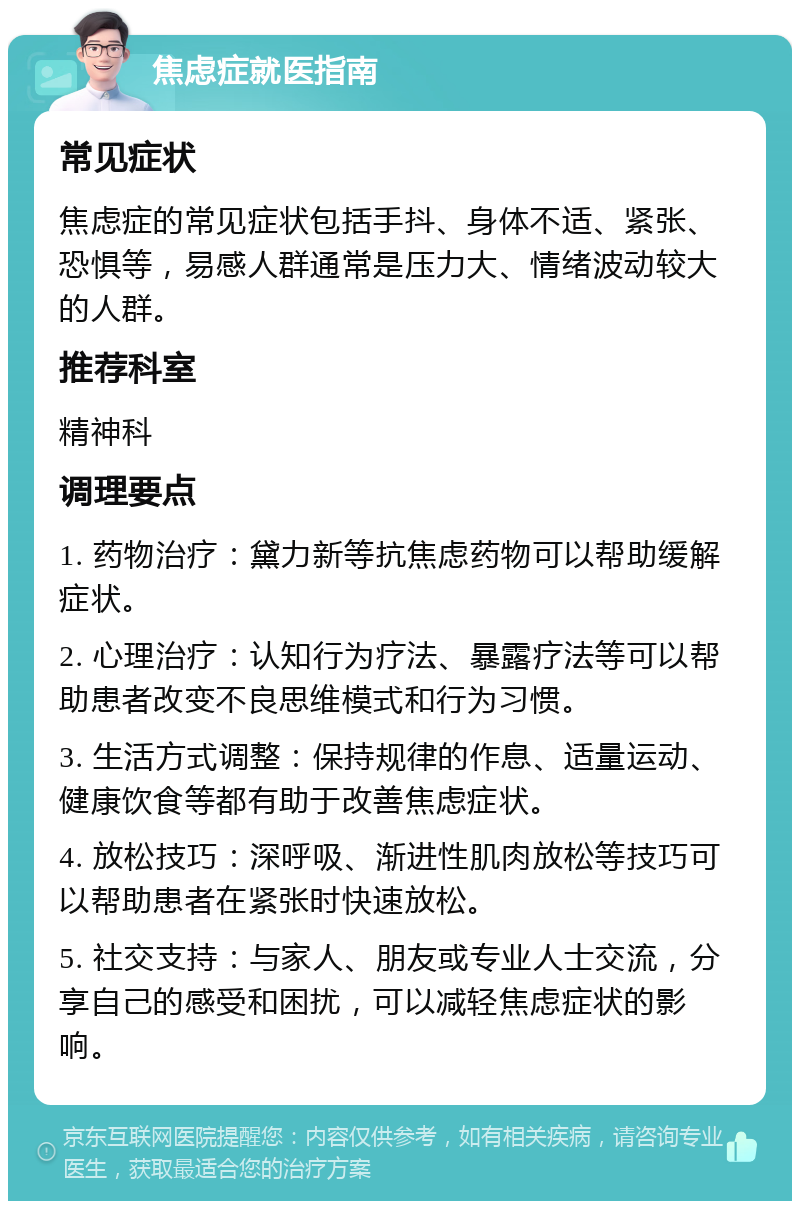 焦虑症就医指南 常见症状 焦虑症的常见症状包括手抖、身体不适、紧张、恐惧等，易感人群通常是压力大、情绪波动较大的人群。 推荐科室 精神科 调理要点 1. 药物治疗：黛力新等抗焦虑药物可以帮助缓解症状。 2. 心理治疗：认知行为疗法、暴露疗法等可以帮助患者改变不良思维模式和行为习惯。 3. 生活方式调整：保持规律的作息、适量运动、健康饮食等都有助于改善焦虑症状。 4. 放松技巧：深呼吸、渐进性肌肉放松等技巧可以帮助患者在紧张时快速放松。 5. 社交支持：与家人、朋友或专业人士交流，分享自己的感受和困扰，可以减轻焦虑症状的影响。