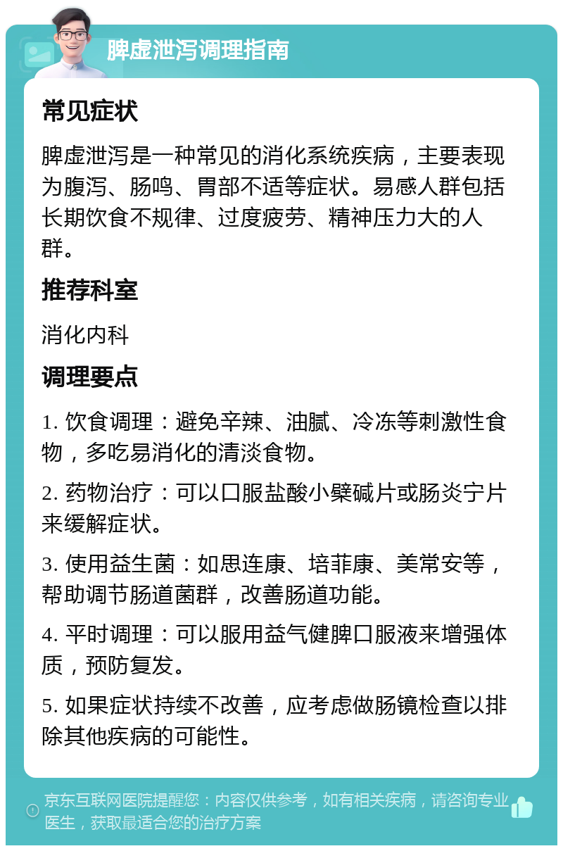 脾虚泄泻调理指南 常见症状 脾虚泄泻是一种常见的消化系统疾病，主要表现为腹泻、肠鸣、胃部不适等症状。易感人群包括长期饮食不规律、过度疲劳、精神压力大的人群。 推荐科室 消化内科 调理要点 1. 饮食调理：避免辛辣、油腻、冷冻等刺激性食物，多吃易消化的清淡食物。 2. 药物治疗：可以口服盐酸小檗碱片或肠炎宁片来缓解症状。 3. 使用益生菌：如思连康、培菲康、美常安等，帮助调节肠道菌群，改善肠道功能。 4. 平时调理：可以服用益气健脾口服液来增强体质，预防复发。 5. 如果症状持续不改善，应考虑做肠镜检查以排除其他疾病的可能性。