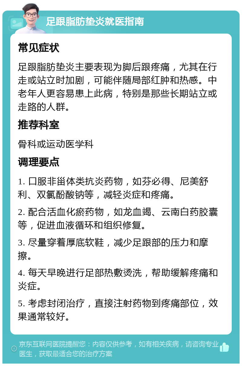 足跟脂肪垫炎就医指南 常见症状 足跟脂肪垫炎主要表现为脚后跟疼痛，尤其在行走或站立时加剧，可能伴随局部红肿和热感。中老年人更容易患上此病，特别是那些长期站立或走路的人群。 推荐科室 骨科或运动医学科 调理要点 1. 口服非甾体类抗炎药物，如芬必得、尼美舒利、双氯酚酸钠等，减轻炎症和疼痛。 2. 配合活血化瘀药物，如龙血竭、云南白药胶囊等，促进血液循环和组织修复。 3. 尽量穿着厚底软鞋，减少足跟部的压力和摩擦。 4. 每天早晚进行足部热敷烫洗，帮助缓解疼痛和炎症。 5. 考虑封闭治疗，直接注射药物到疼痛部位，效果通常较好。