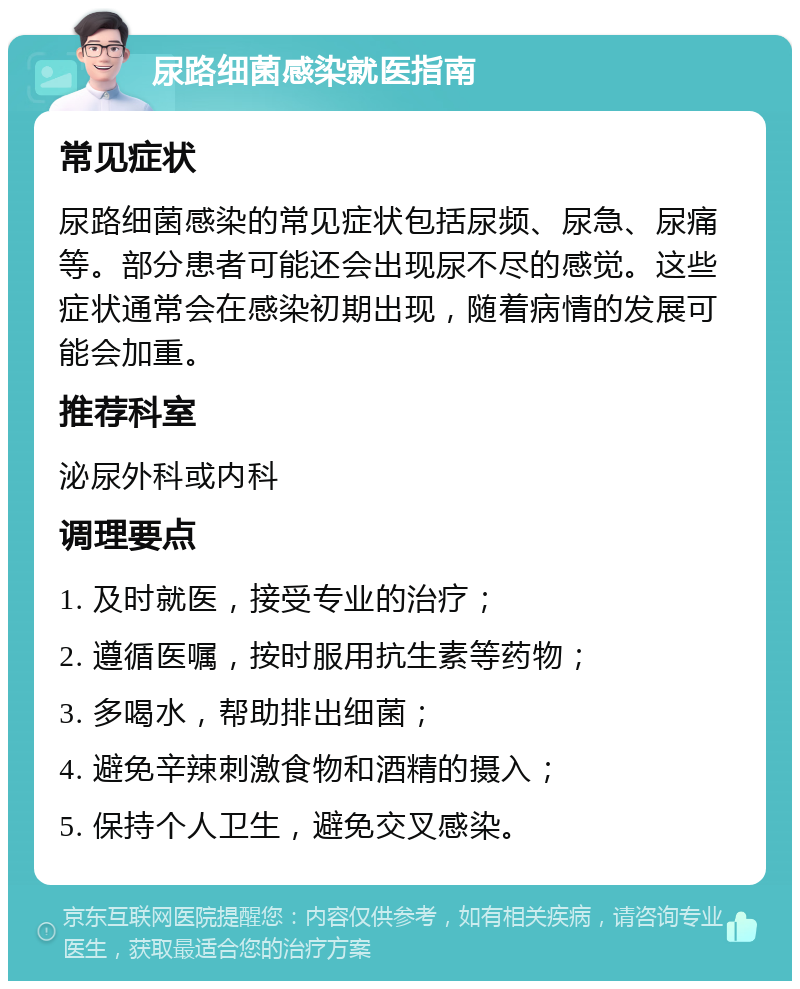 尿路细菌感染就医指南 常见症状 尿路细菌感染的常见症状包括尿频、尿急、尿痛等。部分患者可能还会出现尿不尽的感觉。这些症状通常会在感染初期出现，随着病情的发展可能会加重。 推荐科室 泌尿外科或内科 调理要点 1. 及时就医，接受专业的治疗； 2. 遵循医嘱，按时服用抗生素等药物； 3. 多喝水，帮助排出细菌； 4. 避免辛辣刺激食物和酒精的摄入； 5. 保持个人卫生，避免交叉感染。