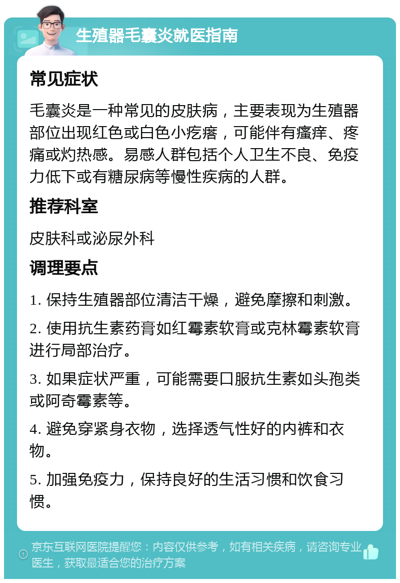 生殖器毛囊炎就医指南 常见症状 毛囊炎是一种常见的皮肤病，主要表现为生殖器部位出现红色或白色小疙瘩，可能伴有瘙痒、疼痛或灼热感。易感人群包括个人卫生不良、免疫力低下或有糖尿病等慢性疾病的人群。 推荐科室 皮肤科或泌尿外科 调理要点 1. 保持生殖器部位清洁干燥，避免摩擦和刺激。 2. 使用抗生素药膏如红霉素软膏或克林霉素软膏进行局部治疗。 3. 如果症状严重，可能需要口服抗生素如头孢类或阿奇霉素等。 4. 避免穿紧身衣物，选择透气性好的内裤和衣物。 5. 加强免疫力，保持良好的生活习惯和饮食习惯。