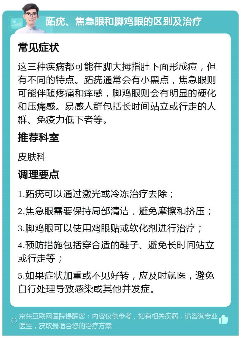 跖疣、焦急眼和脚鸡眼的区别及治疗 常见症状 这三种疾病都可能在脚大拇指肚下面形成痘，但有不同的特点。跖疣通常会有小黑点，焦急眼则可能伴随疼痛和痒感，脚鸡眼则会有明显的硬化和压痛感。易感人群包括长时间站立或行走的人群、免疫力低下者等。 推荐科室 皮肤科 调理要点 1.跖疣可以通过激光或冷冻治疗去除； 2.焦急眼需要保持局部清洁，避免摩擦和挤压； 3.脚鸡眼可以使用鸡眼贴或软化剂进行治疗； 4.预防措施包括穿合适的鞋子、避免长时间站立或行走等； 5.如果症状加重或不见好转，应及时就医，避免自行处理导致感染或其他并发症。