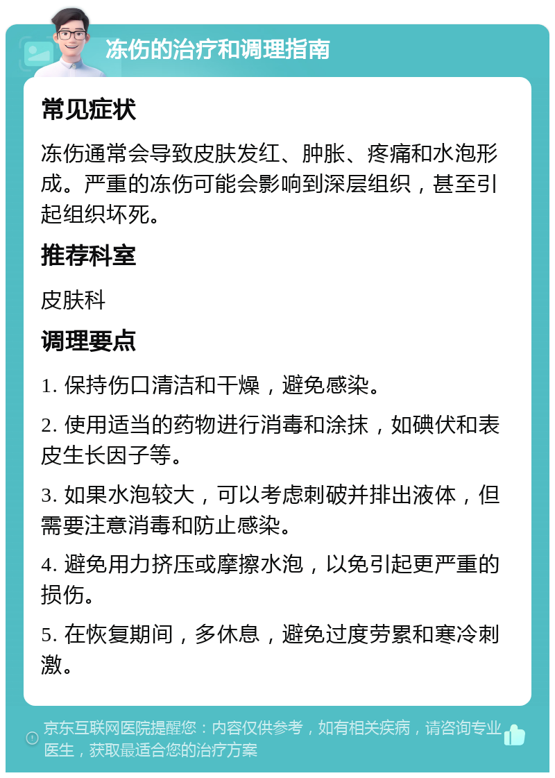 冻伤的治疗和调理指南 常见症状 冻伤通常会导致皮肤发红、肿胀、疼痛和水泡形成。严重的冻伤可能会影响到深层组织，甚至引起组织坏死。 推荐科室 皮肤科 调理要点 1. 保持伤口清洁和干燥，避免感染。 2. 使用适当的药物进行消毒和涂抹，如碘伏和表皮生长因子等。 3. 如果水泡较大，可以考虑刺破并排出液体，但需要注意消毒和防止感染。 4. 避免用力挤压或摩擦水泡，以免引起更严重的损伤。 5. 在恢复期间，多休息，避免过度劳累和寒冷刺激。