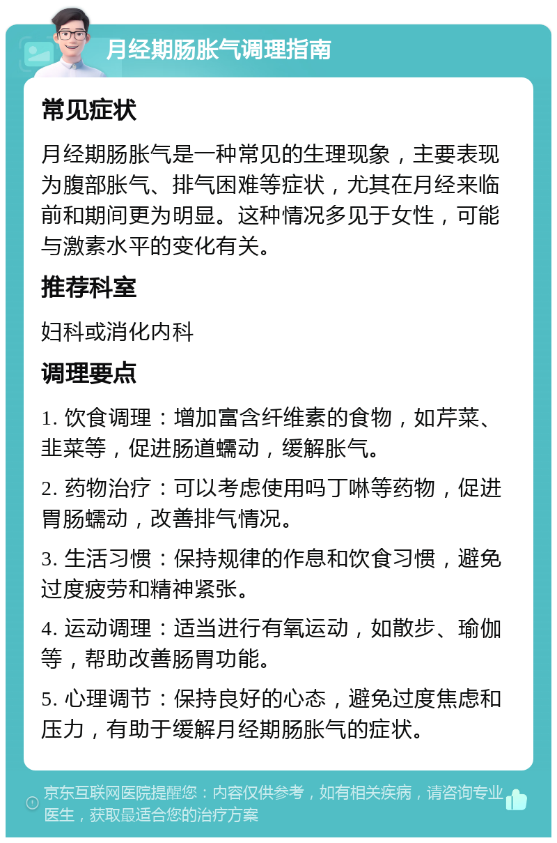 月经期肠胀气调理指南 常见症状 月经期肠胀气是一种常见的生理现象，主要表现为腹部胀气、排气困难等症状，尤其在月经来临前和期间更为明显。这种情况多见于女性，可能与激素水平的变化有关。 推荐科室 妇科或消化内科 调理要点 1. 饮食调理：增加富含纤维素的食物，如芹菜、韭菜等，促进肠道蠕动，缓解胀气。 2. 药物治疗：可以考虑使用吗丁啉等药物，促进胃肠蠕动，改善排气情况。 3. 生活习惯：保持规律的作息和饮食习惯，避免过度疲劳和精神紧张。 4. 运动调理：适当进行有氧运动，如散步、瑜伽等，帮助改善肠胃功能。 5. 心理调节：保持良好的心态，避免过度焦虑和压力，有助于缓解月经期肠胀气的症状。