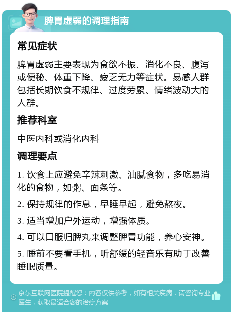 脾胃虚弱的调理指南 常见症状 脾胃虚弱主要表现为食欲不振、消化不良、腹泻或便秘、体重下降、疲乏无力等症状。易感人群包括长期饮食不规律、过度劳累、情绪波动大的人群。 推荐科室 中医内科或消化内科 调理要点 1. 饮食上应避免辛辣刺激、油腻食物，多吃易消化的食物，如粥、面条等。 2. 保持规律的作息，早睡早起，避免熬夜。 3. 适当增加户外运动，增强体质。 4. 可以口服归脾丸来调整脾胃功能，养心安神。 5. 睡前不要看手机，听舒缓的轻音乐有助于改善睡眠质量。