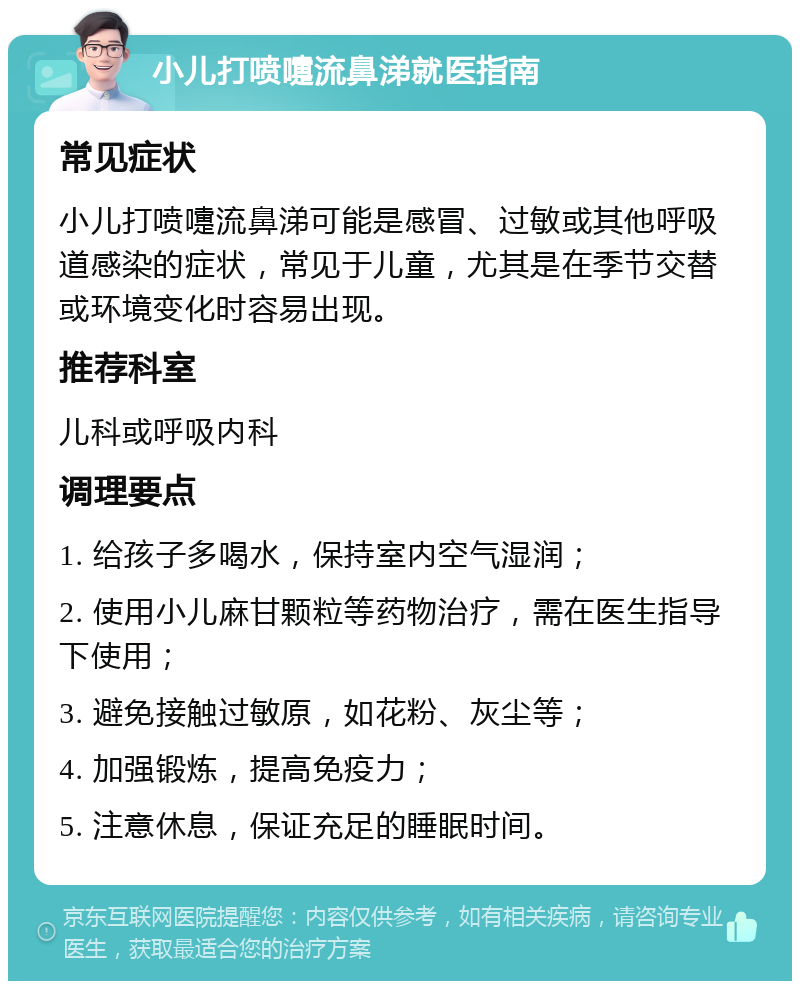 小儿打喷嚏流鼻涕就医指南 常见症状 小儿打喷嚏流鼻涕可能是感冒、过敏或其他呼吸道感染的症状，常见于儿童，尤其是在季节交替或环境变化时容易出现。 推荐科室 儿科或呼吸内科 调理要点 1. 给孩子多喝水，保持室内空气湿润； 2. 使用小儿麻甘颗粒等药物治疗，需在医生指导下使用； 3. 避免接触过敏原，如花粉、灰尘等； 4. 加强锻炼，提高免疫力； 5. 注意休息，保证充足的睡眠时间。