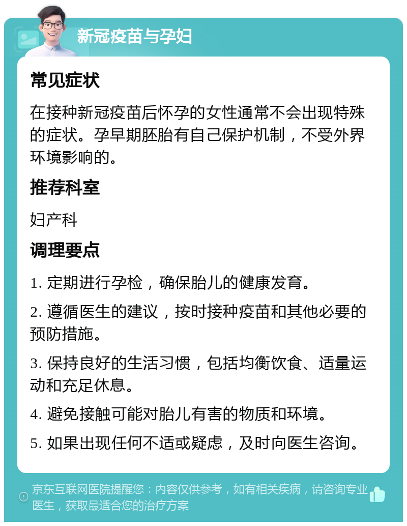 新冠疫苗与孕妇 常见症状 在接种新冠疫苗后怀孕的女性通常不会出现特殊的症状。孕早期胚胎有自己保护机制，不受外界环境影响的。 推荐科室 妇产科 调理要点 1. 定期进行孕检，确保胎儿的健康发育。 2. 遵循医生的建议，按时接种疫苗和其他必要的预防措施。 3. 保持良好的生活习惯，包括均衡饮食、适量运动和充足休息。 4. 避免接触可能对胎儿有害的物质和环境。 5. 如果出现任何不适或疑虑，及时向医生咨询。