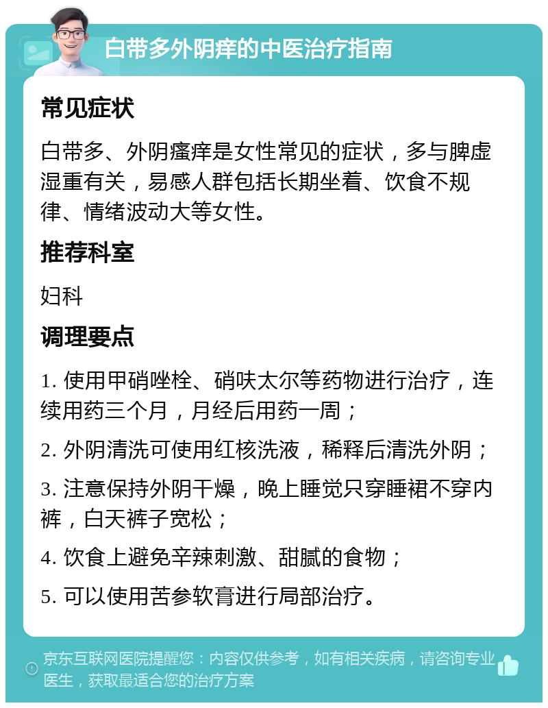 白带多外阴痒的中医治疗指南 常见症状 白带多、外阴瘙痒是女性常见的症状，多与脾虚湿重有关，易感人群包括长期坐着、饮食不规律、情绪波动大等女性。 推荐科室 妇科 调理要点 1. 使用甲硝唑栓、硝呋太尔等药物进行治疗，连续用药三个月，月经后用药一周； 2. 外阴清洗可使用红核洗液，稀释后清洗外阴； 3. 注意保持外阴干燥，晚上睡觉只穿睡裙不穿内裤，白天裤子宽松； 4. 饮食上避免辛辣刺激、甜腻的食物； 5. 可以使用苦参软膏进行局部治疗。