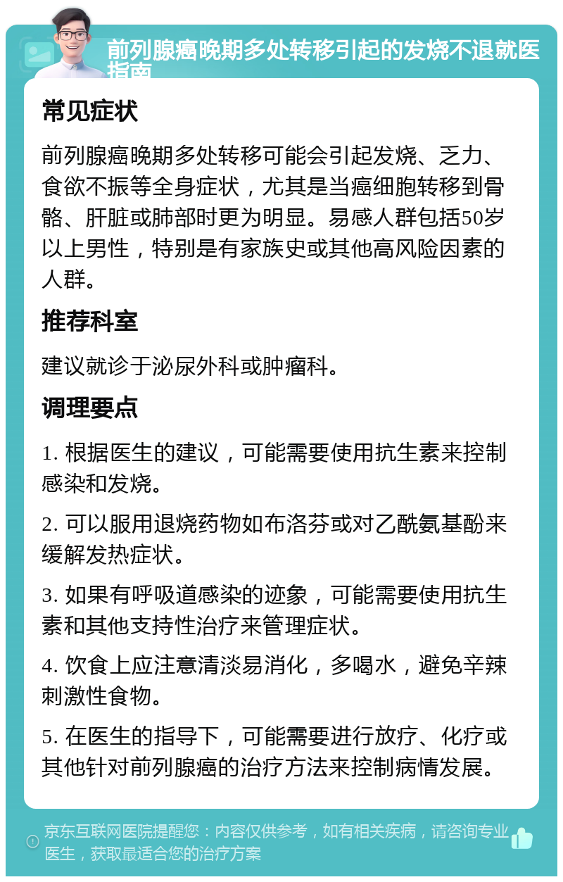 前列腺癌晚期多处转移引起的发烧不退就医指南 常见症状 前列腺癌晚期多处转移可能会引起发烧、乏力、食欲不振等全身症状，尤其是当癌细胞转移到骨骼、肝脏或肺部时更为明显。易感人群包括50岁以上男性，特别是有家族史或其他高风险因素的人群。 推荐科室 建议就诊于泌尿外科或肿瘤科。 调理要点 1. 根据医生的建议，可能需要使用抗生素来控制感染和发烧。 2. 可以服用退烧药物如布洛芬或对乙酰氨基酚来缓解发热症状。 3. 如果有呼吸道感染的迹象，可能需要使用抗生素和其他支持性治疗来管理症状。 4. 饮食上应注意清淡易消化，多喝水，避免辛辣刺激性食物。 5. 在医生的指导下，可能需要进行放疗、化疗或其他针对前列腺癌的治疗方法来控制病情发展。