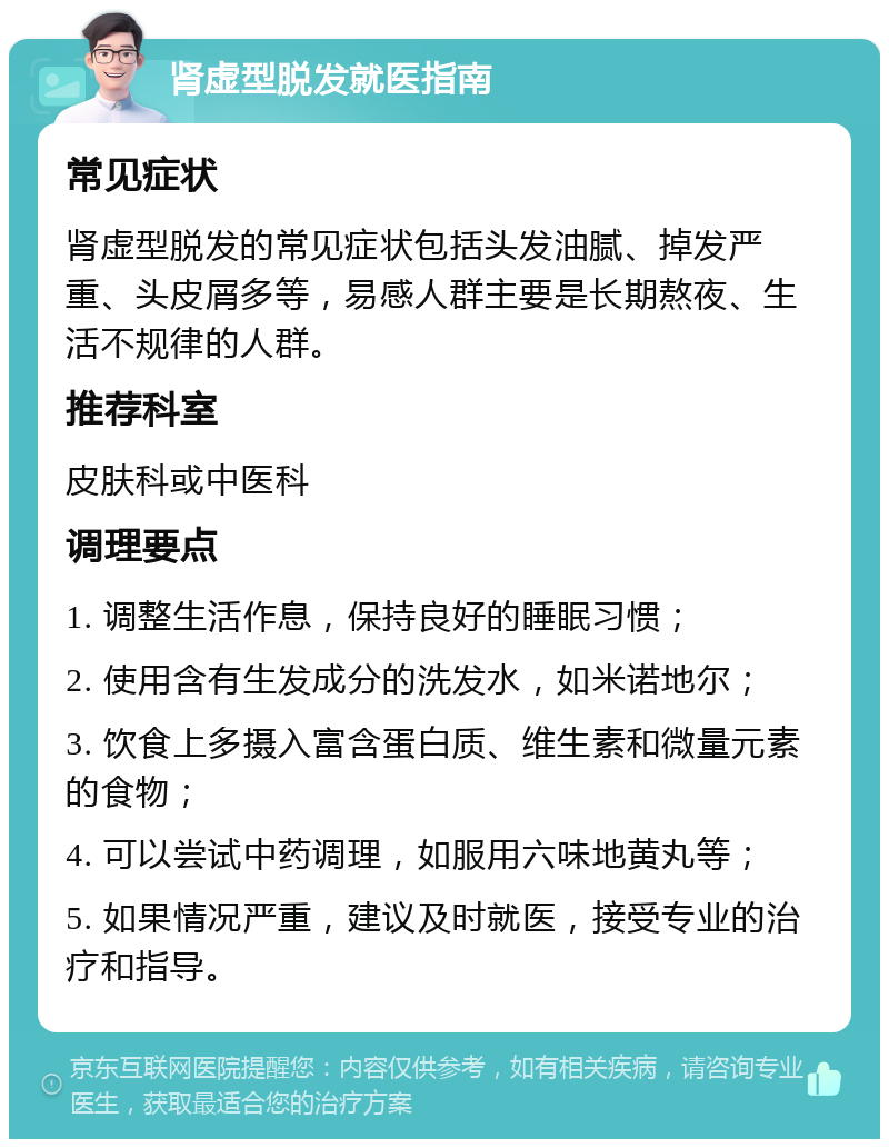 肾虚型脱发就医指南 常见症状 肾虚型脱发的常见症状包括头发油腻、掉发严重、头皮屑多等，易感人群主要是长期熬夜、生活不规律的人群。 推荐科室 皮肤科或中医科 调理要点 1. 调整生活作息，保持良好的睡眠习惯； 2. 使用含有生发成分的洗发水，如米诺地尔； 3. 饮食上多摄入富含蛋白质、维生素和微量元素的食物； 4. 可以尝试中药调理，如服用六味地黄丸等； 5. 如果情况严重，建议及时就医，接受专业的治疗和指导。