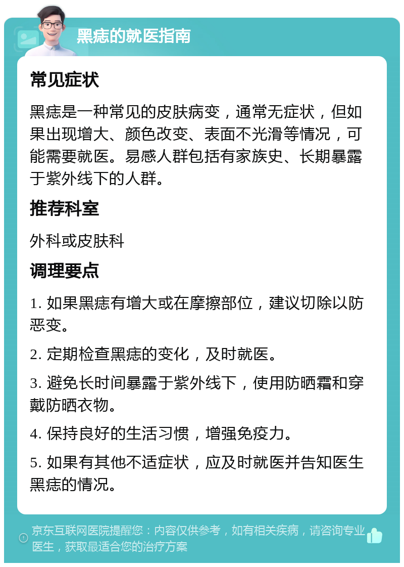 黑痣的就医指南 常见症状 黑痣是一种常见的皮肤病变，通常无症状，但如果出现增大、颜色改变、表面不光滑等情况，可能需要就医。易感人群包括有家族史、长期暴露于紫外线下的人群。 推荐科室 外科或皮肤科 调理要点 1. 如果黑痣有增大或在摩擦部位，建议切除以防恶变。 2. 定期检查黑痣的变化，及时就医。 3. 避免长时间暴露于紫外线下，使用防晒霜和穿戴防晒衣物。 4. 保持良好的生活习惯，增强免疫力。 5. 如果有其他不适症状，应及时就医并告知医生黑痣的情况。