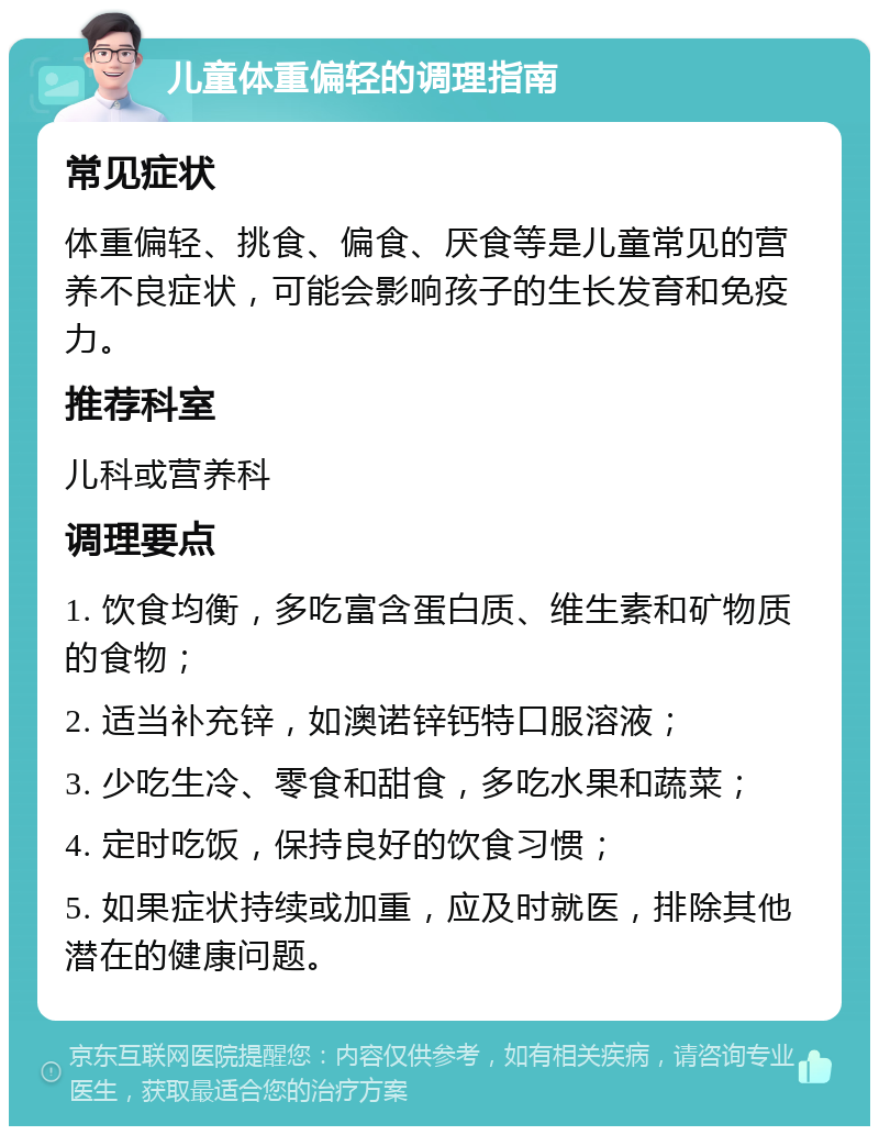 儿童体重偏轻的调理指南 常见症状 体重偏轻、挑食、偏食、厌食等是儿童常见的营养不良症状，可能会影响孩子的生长发育和免疫力。 推荐科室 儿科或营养科 调理要点 1. 饮食均衡，多吃富含蛋白质、维生素和矿物质的食物； 2. 适当补充锌，如澳诺锌钙特口服溶液； 3. 少吃生冷、零食和甜食，多吃水果和蔬菜； 4. 定时吃饭，保持良好的饮食习惯； 5. 如果症状持续或加重，应及时就医，排除其他潜在的健康问题。