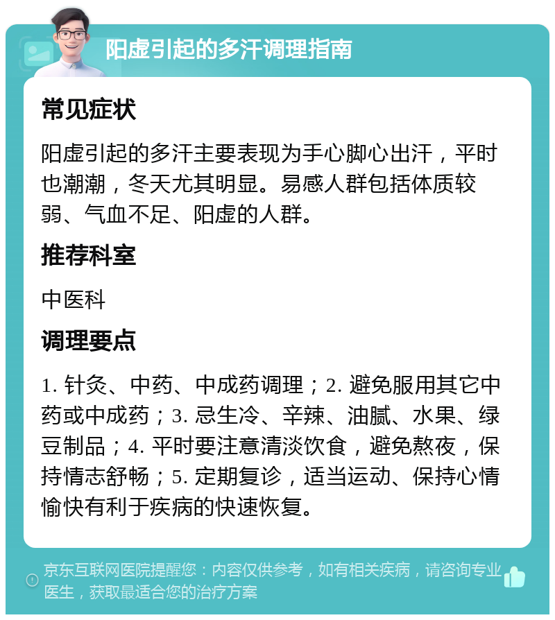 阳虚引起的多汗调理指南 常见症状 阳虚引起的多汗主要表现为手心脚心出汗，平时也潮潮，冬天尤其明显。易感人群包括体质较弱、气血不足、阳虚的人群。 推荐科室 中医科 调理要点 1. 针灸、中药、中成药调理；2. 避免服用其它中药或中成药；3. 忌生冷、辛辣、油腻、水果、绿豆制品；4. 平时要注意清淡饮食，避免熬夜，保持情志舒畅；5. 定期复诊，适当运动、保持心情愉快有利于疾病的快速恢复。