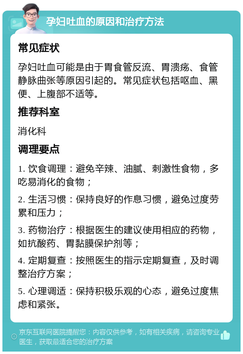 孕妇吐血的原因和治疗方法 常见症状 孕妇吐血可能是由于胃食管反流、胃溃疡、食管静脉曲张等原因引起的。常见症状包括呕血、黑便、上腹部不适等。 推荐科室 消化科 调理要点 1. 饮食调理：避免辛辣、油腻、刺激性食物，多吃易消化的食物； 2. 生活习惯：保持良好的作息习惯，避免过度劳累和压力； 3. 药物治疗：根据医生的建议使用相应的药物，如抗酸药、胃黏膜保护剂等； 4. 定期复查：按照医生的指示定期复查，及时调整治疗方案； 5. 心理调适：保持积极乐观的心态，避免过度焦虑和紧张。