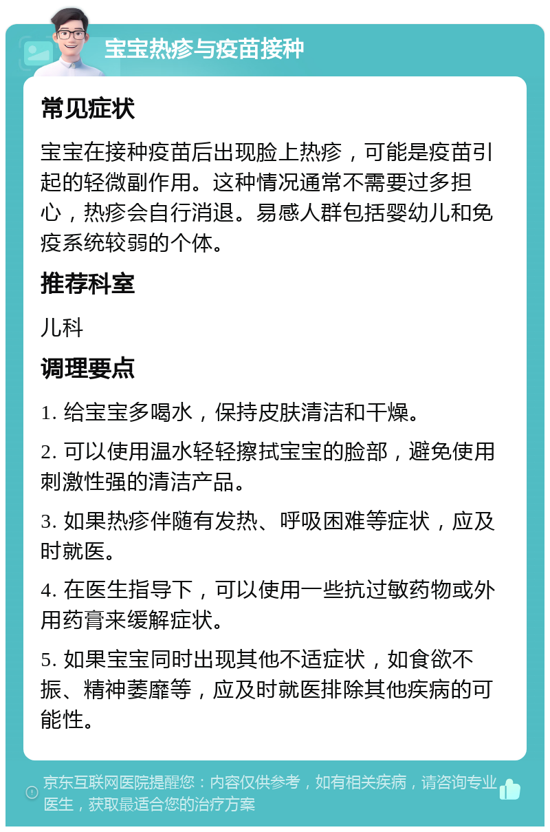 宝宝热疹与疫苗接种 常见症状 宝宝在接种疫苗后出现脸上热疹，可能是疫苗引起的轻微副作用。这种情况通常不需要过多担心，热疹会自行消退。易感人群包括婴幼儿和免疫系统较弱的个体。 推荐科室 儿科 调理要点 1. 给宝宝多喝水，保持皮肤清洁和干燥。 2. 可以使用温水轻轻擦拭宝宝的脸部，避免使用刺激性强的清洁产品。 3. 如果热疹伴随有发热、呼吸困难等症状，应及时就医。 4. 在医生指导下，可以使用一些抗过敏药物或外用药膏来缓解症状。 5. 如果宝宝同时出现其他不适症状，如食欲不振、精神萎靡等，应及时就医排除其他疾病的可能性。