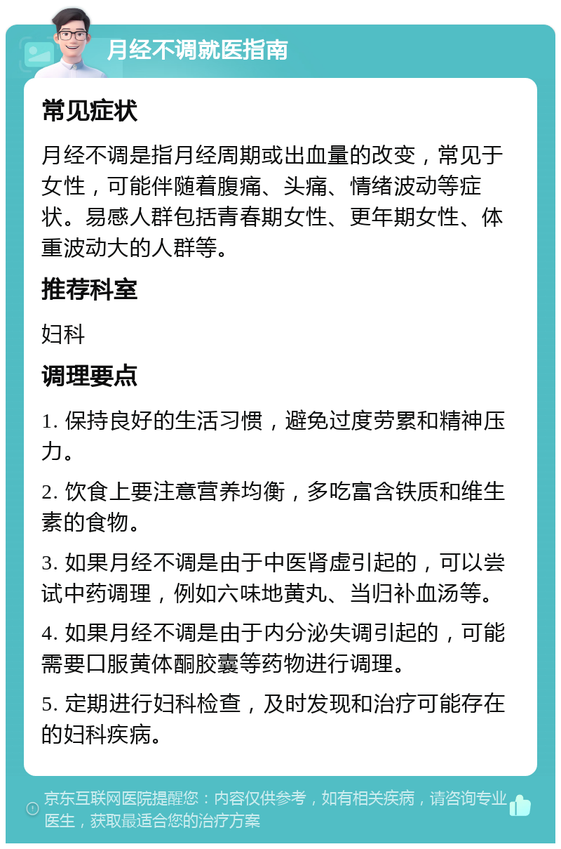 月经不调就医指南 常见症状 月经不调是指月经周期或出血量的改变，常见于女性，可能伴随着腹痛、头痛、情绪波动等症状。易感人群包括青春期女性、更年期女性、体重波动大的人群等。 推荐科室 妇科 调理要点 1. 保持良好的生活习惯，避免过度劳累和精神压力。 2. 饮食上要注意营养均衡，多吃富含铁质和维生素的食物。 3. 如果月经不调是由于中医肾虚引起的，可以尝试中药调理，例如六味地黄丸、当归补血汤等。 4. 如果月经不调是由于内分泌失调引起的，可能需要口服黄体酮胶囊等药物进行调理。 5. 定期进行妇科检查，及时发现和治疗可能存在的妇科疾病。