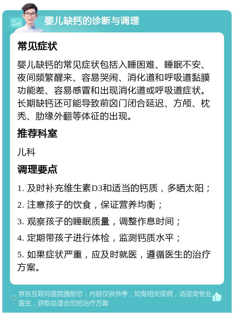 婴儿缺钙的诊断与调理 常见症状 婴儿缺钙的常见症状包括入睡困难、睡眠不安、夜间频繁醒来、容易哭闹、消化道和呼吸道黏膜功能差、容易感冒和出现消化道或呼吸道症状。长期缺钙还可能导致前囟门闭合延迟、方颅、枕秃、肋缘外翻等体征的出现。 推荐科室 儿科 调理要点 1. 及时补充维生素D3和适当的钙质，多晒太阳； 2. 注意孩子的饮食，保证营养均衡； 3. 观察孩子的睡眠质量，调整作息时间； 4. 定期带孩子进行体检，监测钙质水平； 5. 如果症状严重，应及时就医，遵循医生的治疗方案。