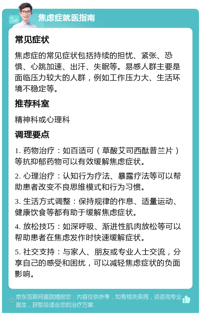 焦虑症就医指南 常见症状 焦虑症的常见症状包括持续的担忧、紧张、恐惧、心跳加速、出汗、失眠等。易感人群主要是面临压力较大的人群，例如工作压力大、生活环境不稳定等。 推荐科室 精神科或心理科 调理要点 1. 药物治疗：如百适可（草酸艾司西酞普兰片）等抗抑郁药物可以有效缓解焦虑症状。 2. 心理治疗：认知行为疗法、暴露疗法等可以帮助患者改变不良思维模式和行为习惯。 3. 生活方式调整：保持规律的作息、适量运动、健康饮食等都有助于缓解焦虑症状。 4. 放松技巧：如深呼吸、渐进性肌肉放松等可以帮助患者在焦虑发作时快速缓解症状。 5. 社交支持：与家人、朋友或专业人士交流，分享自己的感受和困扰，可以减轻焦虑症状的负面影响。