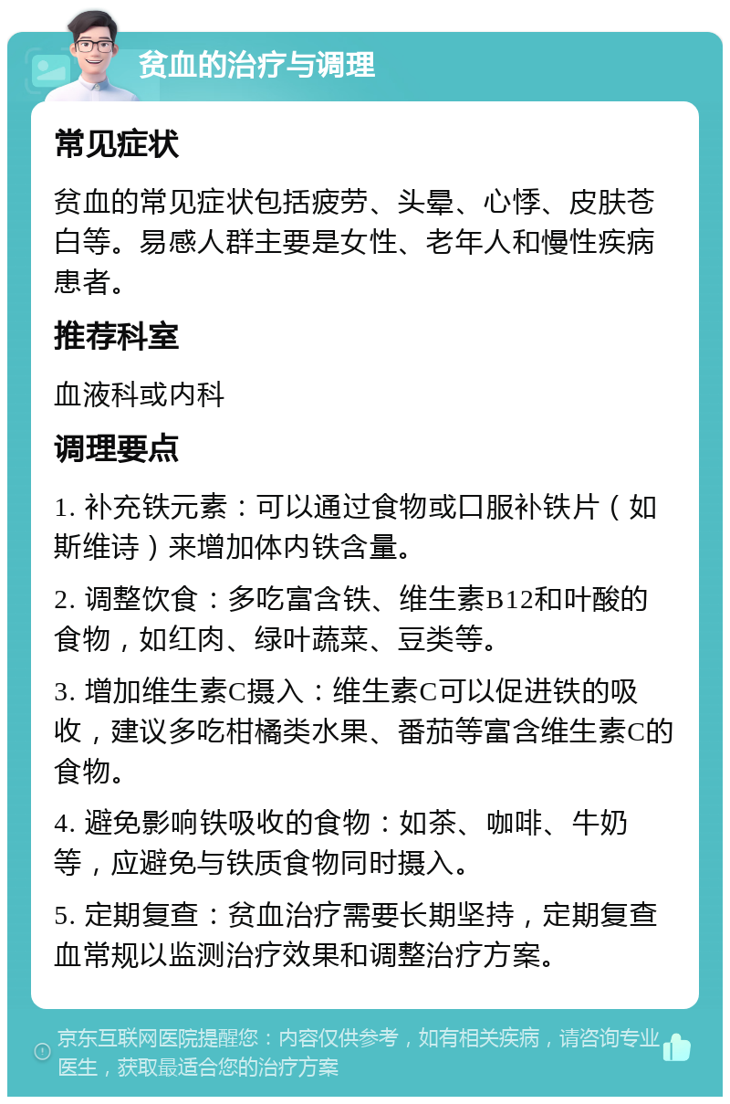 贫血的治疗与调理 常见症状 贫血的常见症状包括疲劳、头晕、心悸、皮肤苍白等。易感人群主要是女性、老年人和慢性疾病患者。 推荐科室 血液科或内科 调理要点 1. 补充铁元素：可以通过食物或口服补铁片（如斯维诗）来增加体内铁含量。 2. 调整饮食：多吃富含铁、维生素B12和叶酸的食物，如红肉、绿叶蔬菜、豆类等。 3. 增加维生素C摄入：维生素C可以促进铁的吸收，建议多吃柑橘类水果、番茄等富含维生素C的食物。 4. 避免影响铁吸收的食物：如茶、咖啡、牛奶等，应避免与铁质食物同时摄入。 5. 定期复查：贫血治疗需要长期坚持，定期复查血常规以监测治疗效果和调整治疗方案。